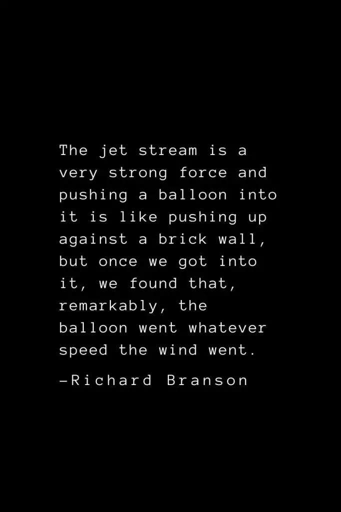 Richard Branson Quotes (27): The jet stream is a very strong force and pushing a balloon into it is like pushing up against a brick wall, but once we got into it, we found that, remarkably, the balloon went whatever speed the wind went.