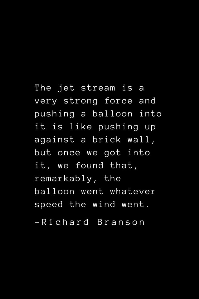 Richard Branson Quotes (27): The jet stream is a very strong force and pushing a balloon into it is like pushing up against a brick wall, but once we got into it, we found that, remarkably, the balloon went whatever speed the wind went.