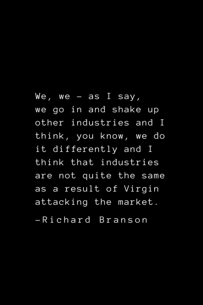 Richard Branson Quotes (30): We, we - as I say, we go in and shake up other industries and I think, you know, we do it differently and I think that industries are not quite the same as a result of Virgin attacking the market.