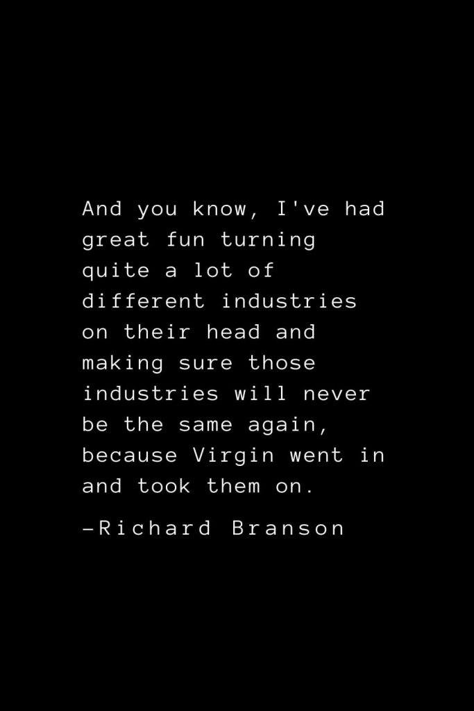 Richard Branson Quotes (6): And you know, I've had great fun turning quite a lot of different industries on their head and making sure those industries will never be the same again, because Virgin went in and took them on.
