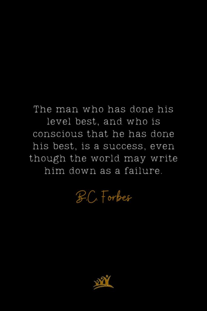 The man who has done his level best, and who is conscious that he has done his best, is a success, even though the world may write him down as a failure. – B.C. Forbes