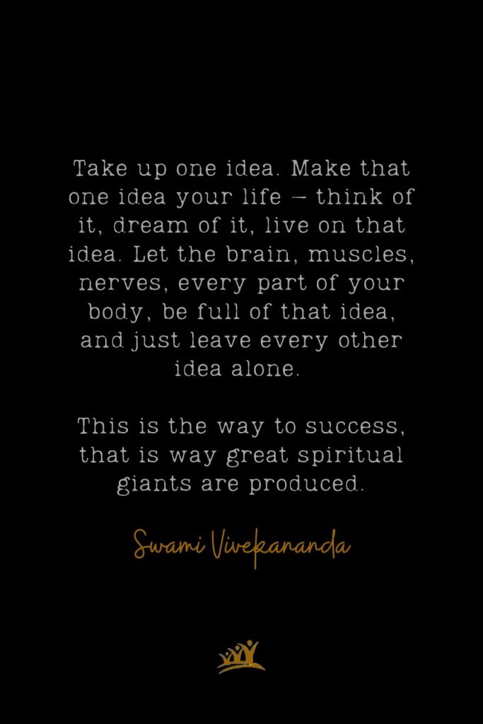 Take up one idea. Make that one idea your life – think of it, dream of it, live on that idea. Let the brain, muscles, nerves, every part of your body, be full of that idea, and just leave every other idea alone. This is the way to success, that is way great spiritual giants are produced. – Swami Vivekananda