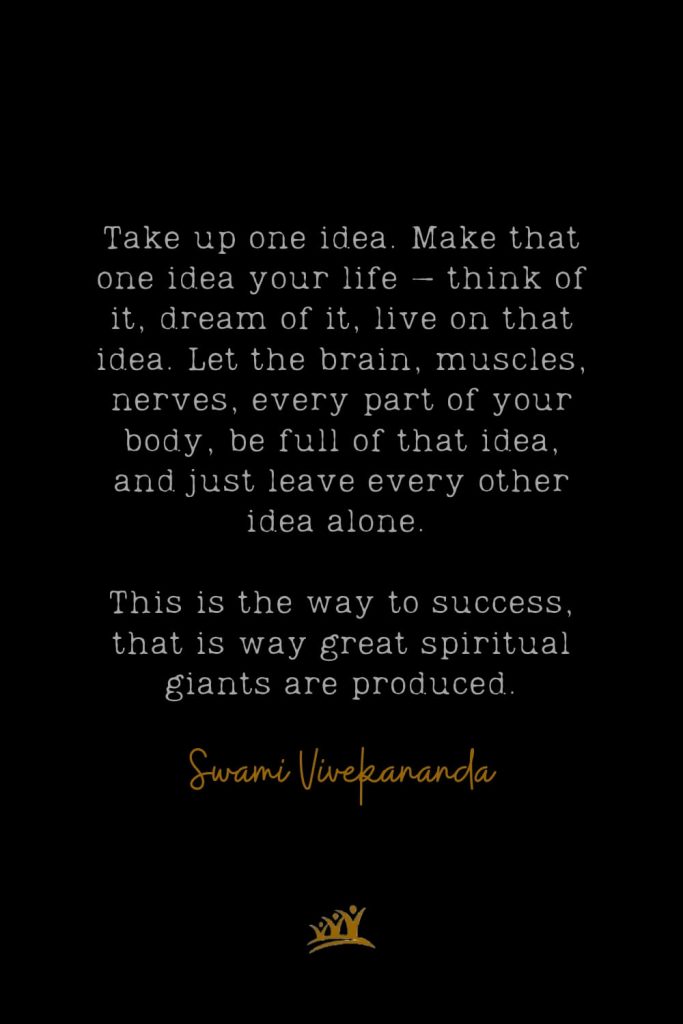 Take up one idea. Make that one idea your life – think of it, dream of it, live on that idea. Let the brain, muscles, nerves, every part of your body, be full of that idea, and just leave every other idea alone. This is the way to success, that is way great spiritual giants are produced. – Swami Vivekananda