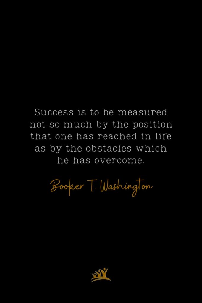 Success is to be measured not so much by the position that one has reached in life as by the obstacles which he has overcome. – Booker T. Washington
