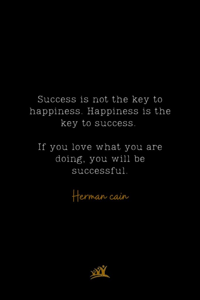 Success is not the key to happiness. Happiness is the key to success. If you love what you are doing, you will be successful. – Herman cain