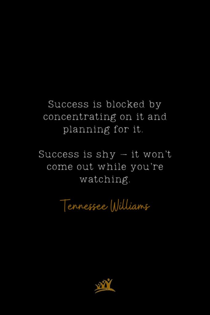 Success is blocked by concentrating on it and planning for it. Success is shy – it won’t come out while you’re watching. – Tennessee Williams