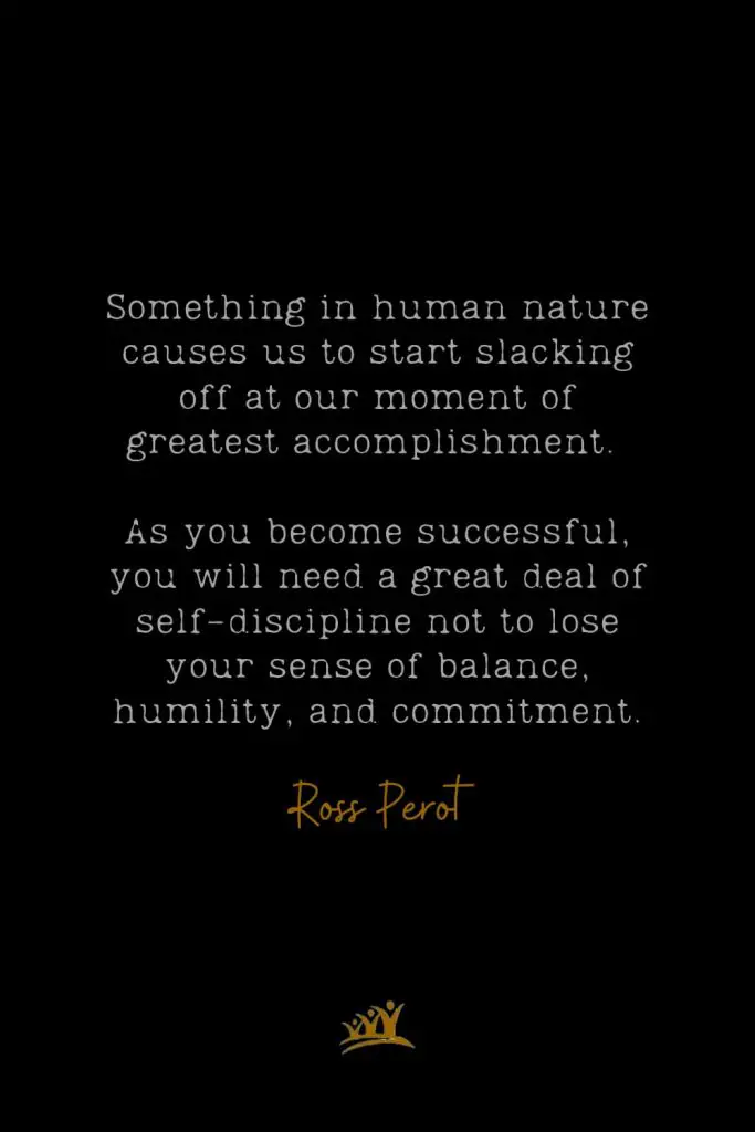 Something in human nature causes us to start slacking off at our moment of greatest accomplishment. As you become successful, you will need a great deal of self-discipline not to lose your sense of balance, humility, and commitment. – Ross Perot