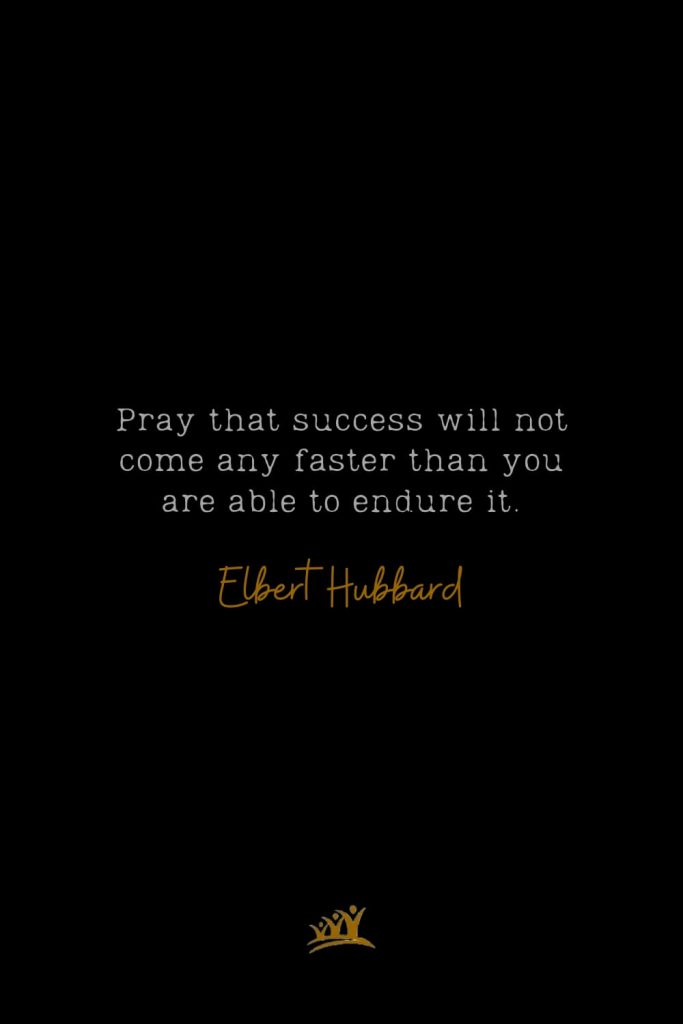 Pray that success will not come any faster than you are able to endure it. – Elbert Hubbard