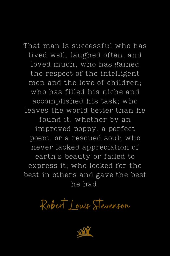 That man is successful who has lived well, laughed often, and loved much, who has gained the respect of the intelligent men and the love of children; who has filled his niche and accomplished his task; who leaves the world better than he found it, whether by an improved poppy, a perfect poem, or a rescued soul; who never lacked appreciation of earth’s beauty or failed to express it; who looked for the best in others and gave the best he had. – Robert Louis Stevenson