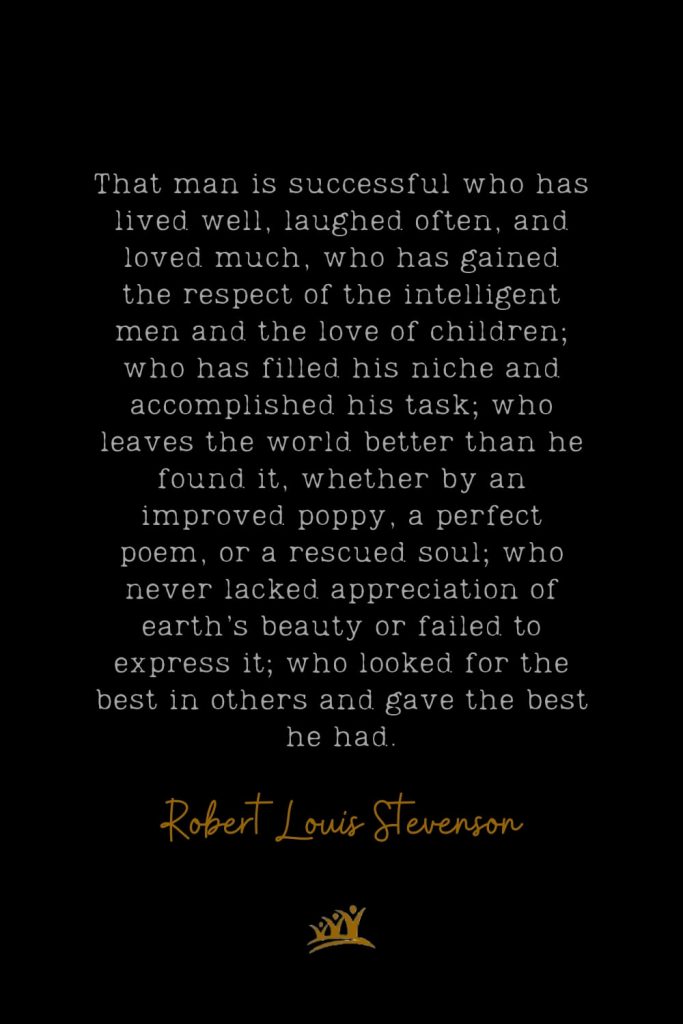 That man is successful who has lived well, laughed often, and loved much, who has gained the respect of the intelligent men and the love of children; who has filled his niche and accomplished his task; who leaves the world better than he found it, whether by an improved poppy, a perfect poem, or a rescued soul; who never lacked appreciation of earth’s beauty or failed to express it; who looked for the best in others and gave the best he had. – Robert Louis Stevenson