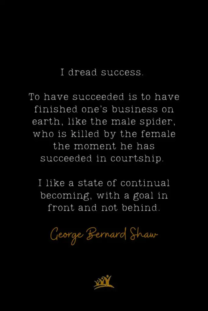 I dread success. To have succeeded is to have finished one’s business on earth, like the male spider, who is killed by the female the moment he has succeeded in courtship. I like a state of continual becoming, with a goal in front and not behind. – George Bernard Shaw