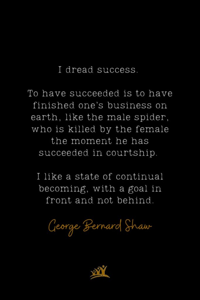 I dread success. To have succeeded is to have finished one’s business on earth, like the male spider, who is killed by the female the moment he has succeeded in courtship. I like a state of continual becoming, with a goal in front and not behind. – George Bernard Shaw