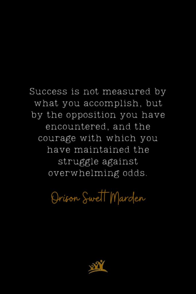 Success is not measured by what you accomplish, but by the opposition you have encountered, and the courage with which you have maintained the struggle against overwhelming odds. – Orison Swett Marden