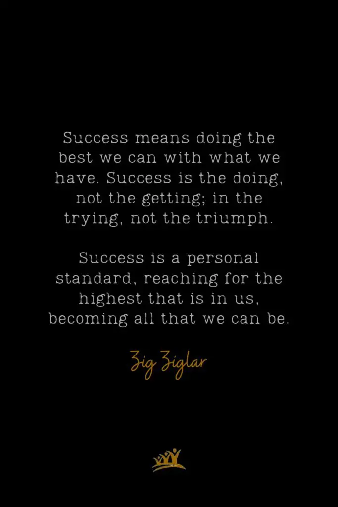 Success means doing the best we can with what we have. Success is the doing, not the getting; in the trying, not the triumph. Success is a personal standard, reaching for the highest that is in us, becoming all that we can be. – Zig Ziglar