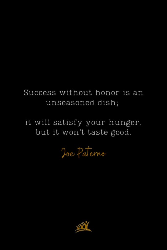 Success without honor is an unseasoned dish; it will satisfy your hunger, but it won’t taste good. – Joe Paterno