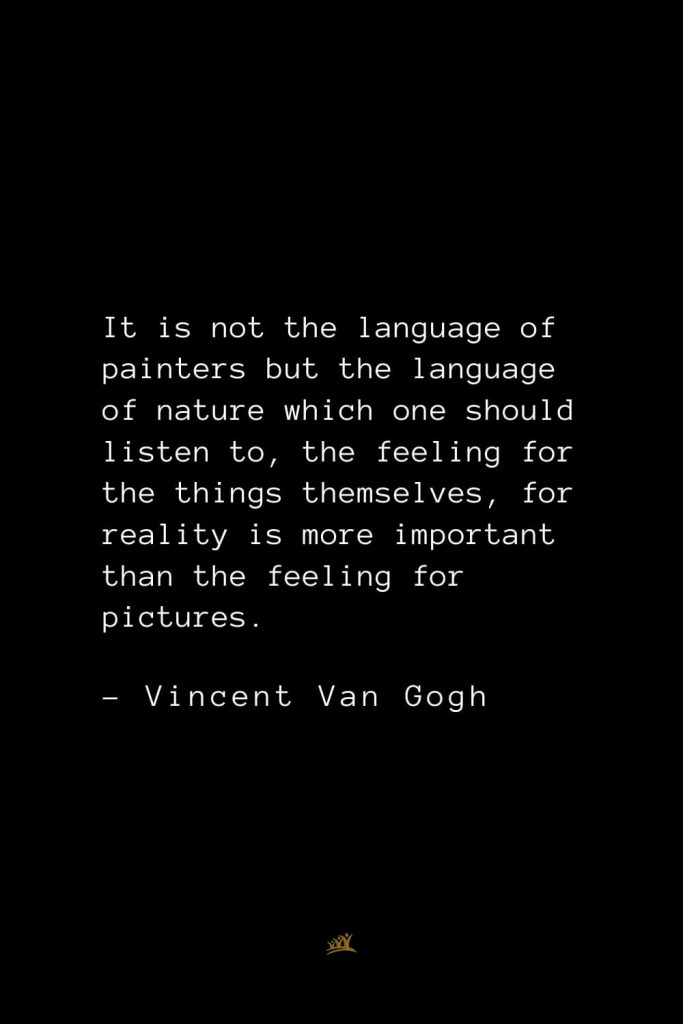 Vincent Van Gogh Quotes (22): It is not the language of painters but the language of nature which one should listen to, the feeling for the things themselves, for reality is more important than the feeling for pictures.
