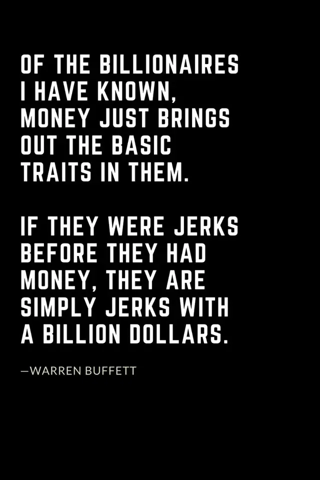 Warren Buffett Quotes (20): Of the billionaires I have known, money just brings out the basic traits in them. If they were jerks before they had money, they are simply jerks with a billion dollars.