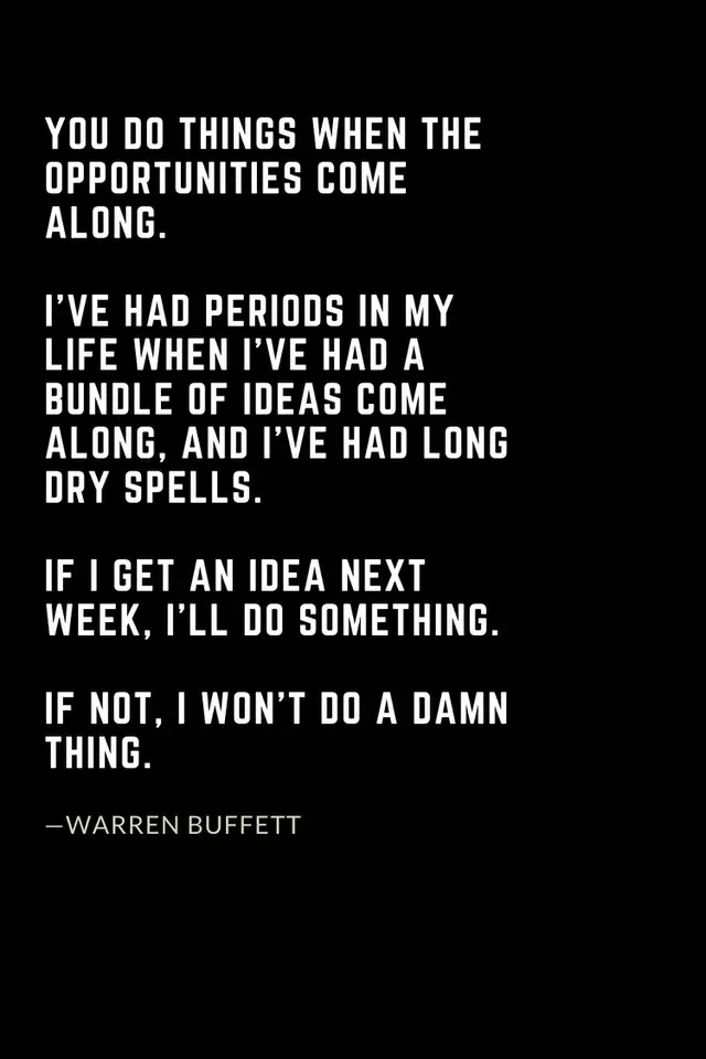 Warren Buffett Quotes (48): You do things when the opportunities come along. I’ve had periods in my life when I’ve had a bundle of ideas come along, and I’ve had long dry spells. If I get an idea next week, I’ll do something. If not, I won’t do a damn thing.