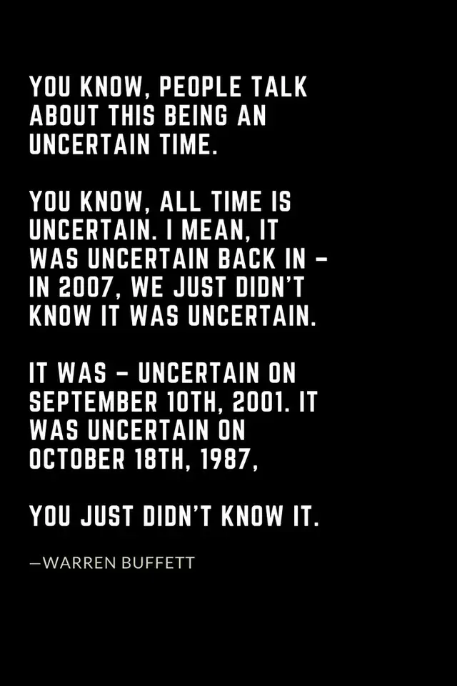 Warren Buffett Quotes (49): You know, people talk about this being an uncertain time. You know, all time is uncertain. I mean, it was uncertain back in – in 2007, we just didn’t know it was uncertain. It was – uncertain on September 10th, 2001. It was uncertain on October 18th, 1987, you just didn’t know it.