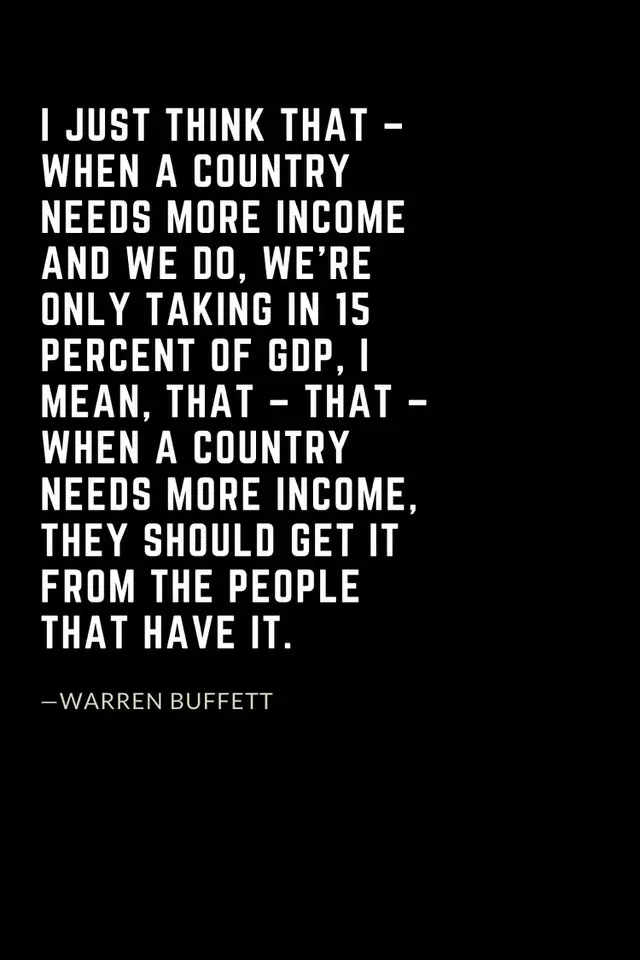 Warren Buffett Quotes (9): I just think that – when a country needs more income and we do, we’re only taking in 15 percent of GDP, I mean, that – that – when a country needs more income, they should get it from the people that have it.