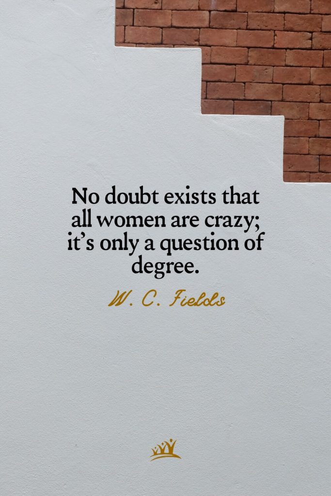 No doubt exists that all women are crazy; it’s only a question of degree. – W. C. Fields