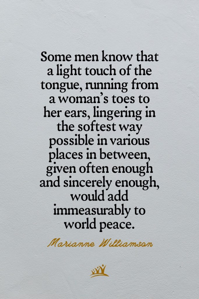 Some men know that a light touch of the tongue, running from a woman’s toes to her ears, lingering in the softest way possible in various places in between, given often enough and sincerely enough, would add immeasurably to world peace. – Marianne Williamson