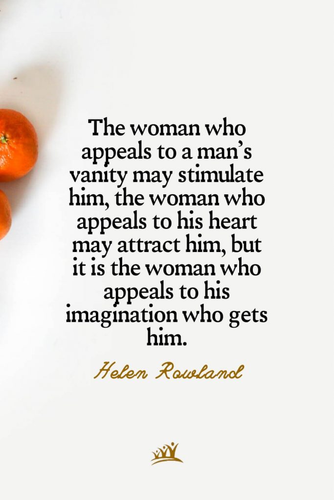 The woman who appeals to a man’s vanity may stimulate him, the woman who appeals to his heart may attract him, but it is the woman who appeals to his imagination who gets him. – Helen Rowland