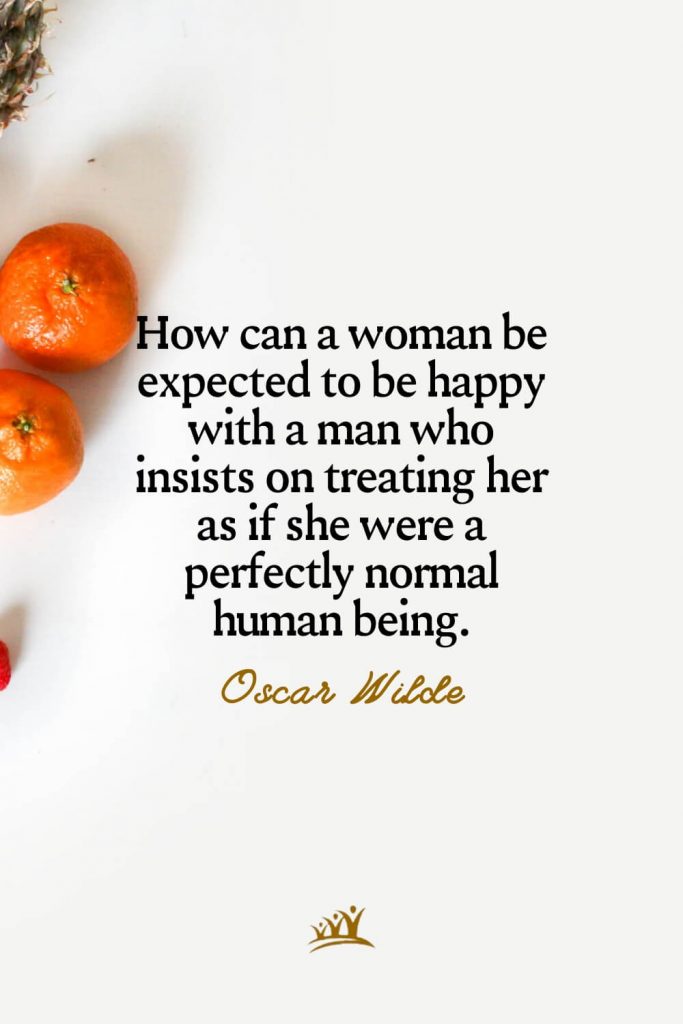 How can a woman be expected to be happy with a man who insists on treating her as if she were a perfectly normal human being. – Oscar Wilde