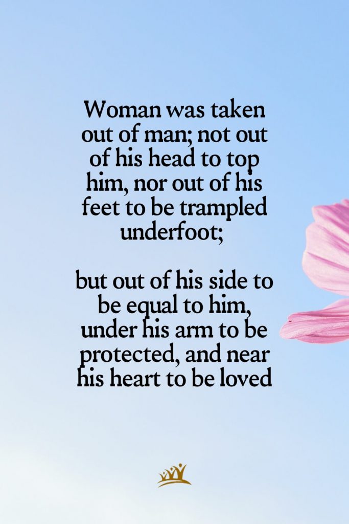 Woman was taken out of man; not out of his head to top him, nor out of his feet to be trampled underfoot; but out of his side to be equal to him, under his arm to be protected, and near his heart to be loved