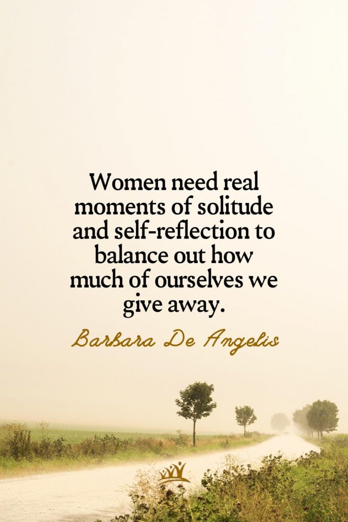 Women need real moments of solitude and self-reflection to balance out how much of ourselves we give away. – Barbara De Angelis