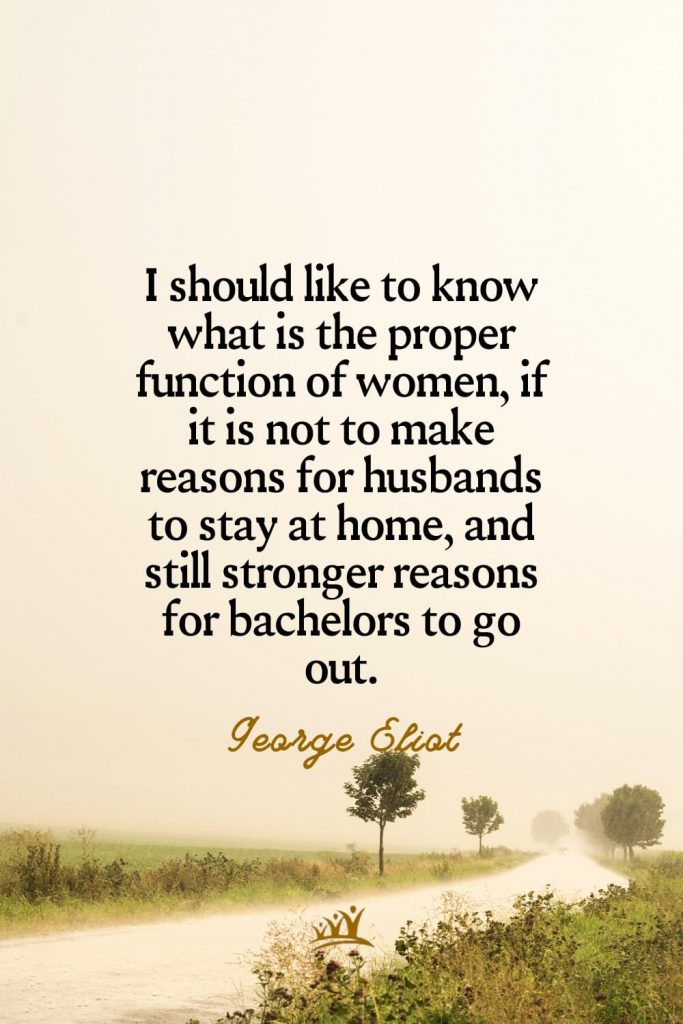 I should like to know what is the proper function of women, if it is not to make reasons for husbands to stay at home, and still stronger reasons for bachelors to go out. – George Eliot
