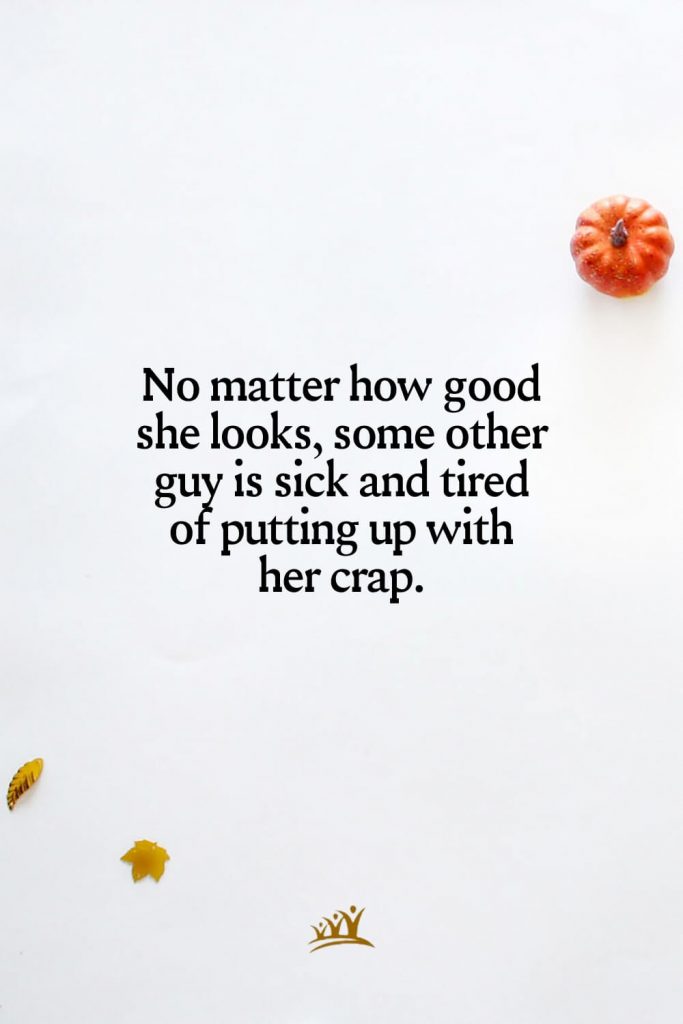 No matter how good she looks, some other guy is sick and tired of putting up with her crap.