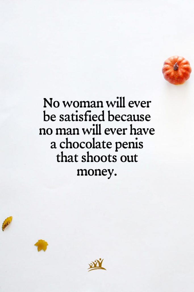 No woman will ever be satisfied because no man will ever have a chocolate penis that shoots out money.