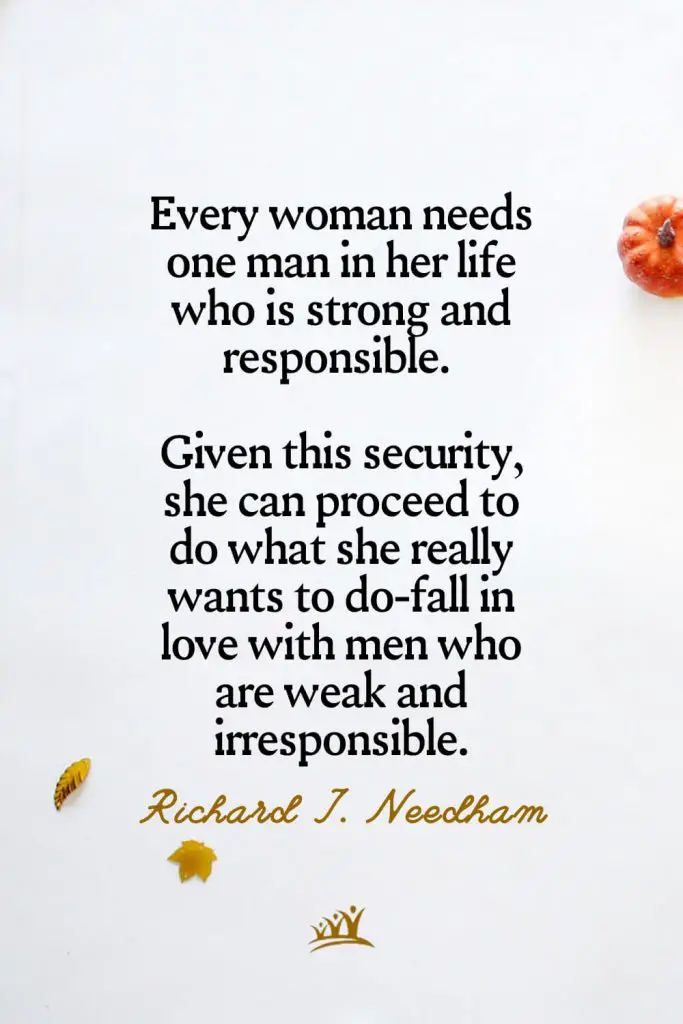Every woman needs one man in her life who is strong and responsible. Given this security, she can proceed to do what she really wants to do-fall in love with men who are weak and irresponsible. – Richard J. Needham