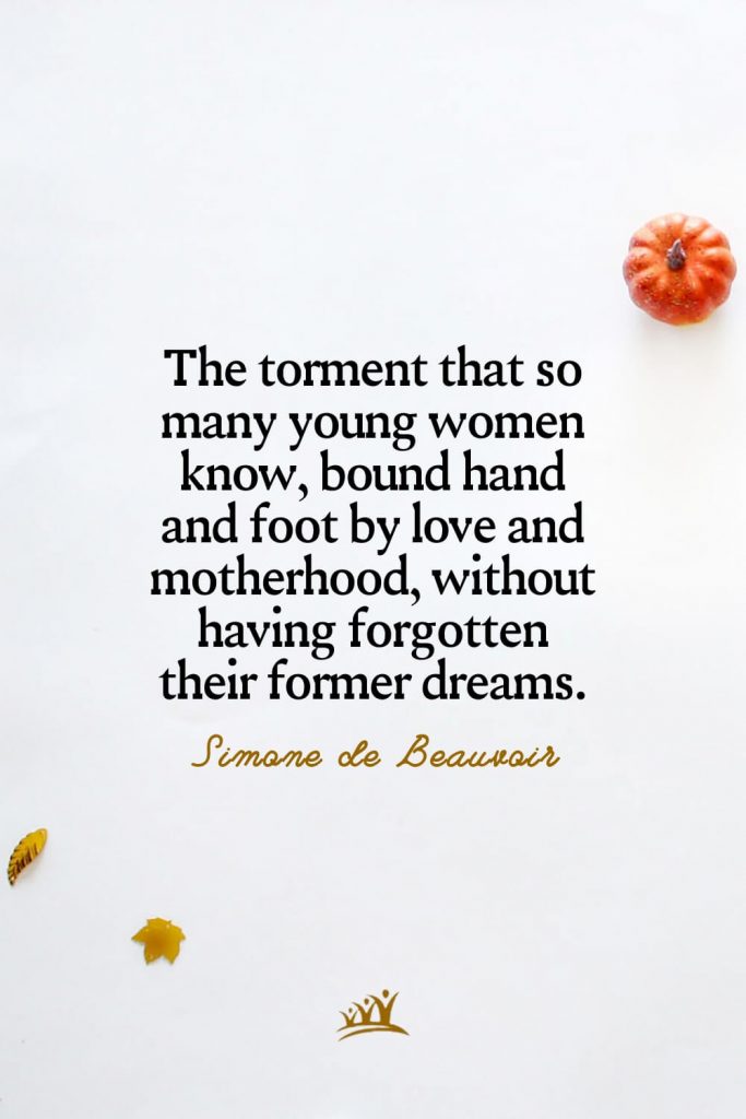 The torment that so many young women know, bound hand and foot by love and motherhood, without having forgotten their former dreams. – Simone de Beauvoir