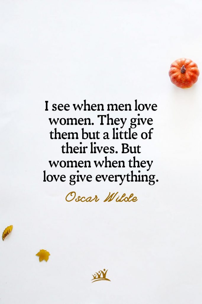 I see when men love women. They give them but a little of their lives. But women when they love give everything. – Oscar Wilde