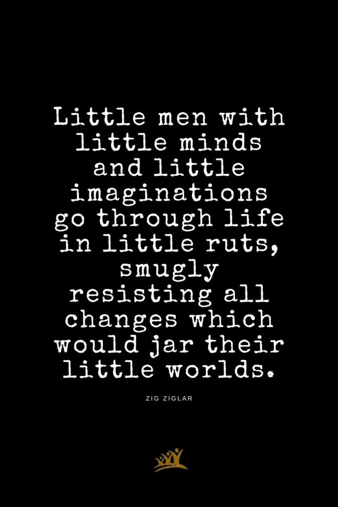 Zig Ziglar Quotes (18): Little men with little minds and little imaginations go through life in little ruts, smugly resisting all changes which would jar their little worlds.