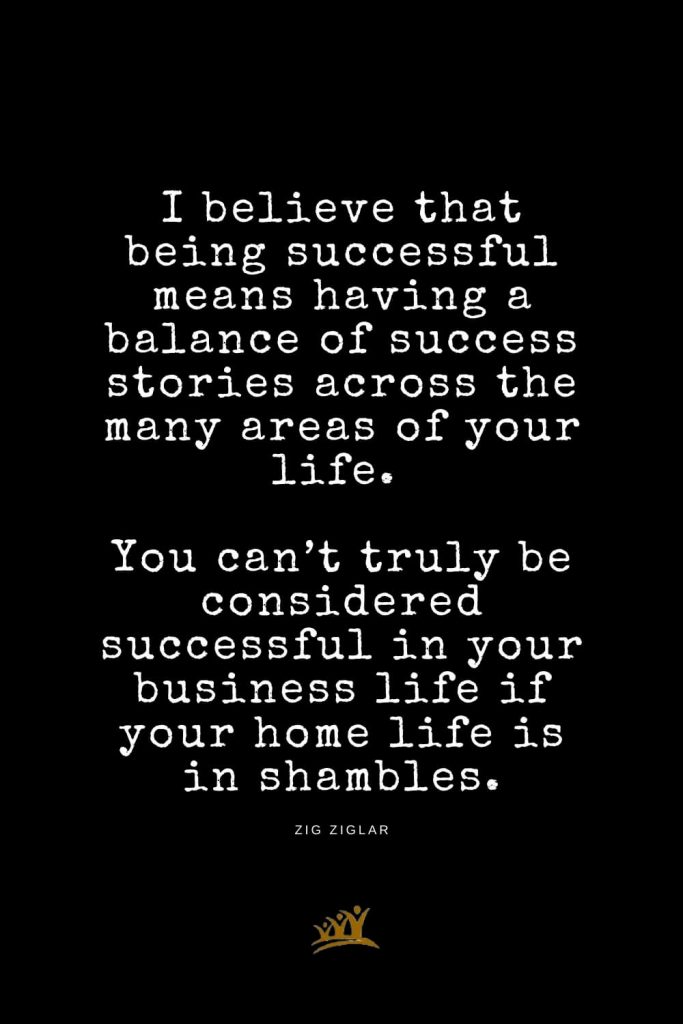 Zig Ziglar Quotes (8): I believe that being successful means having a balance of success stories across the many areas of your life. You can’t truly be considered successful in your business life if your home life is in shambles.