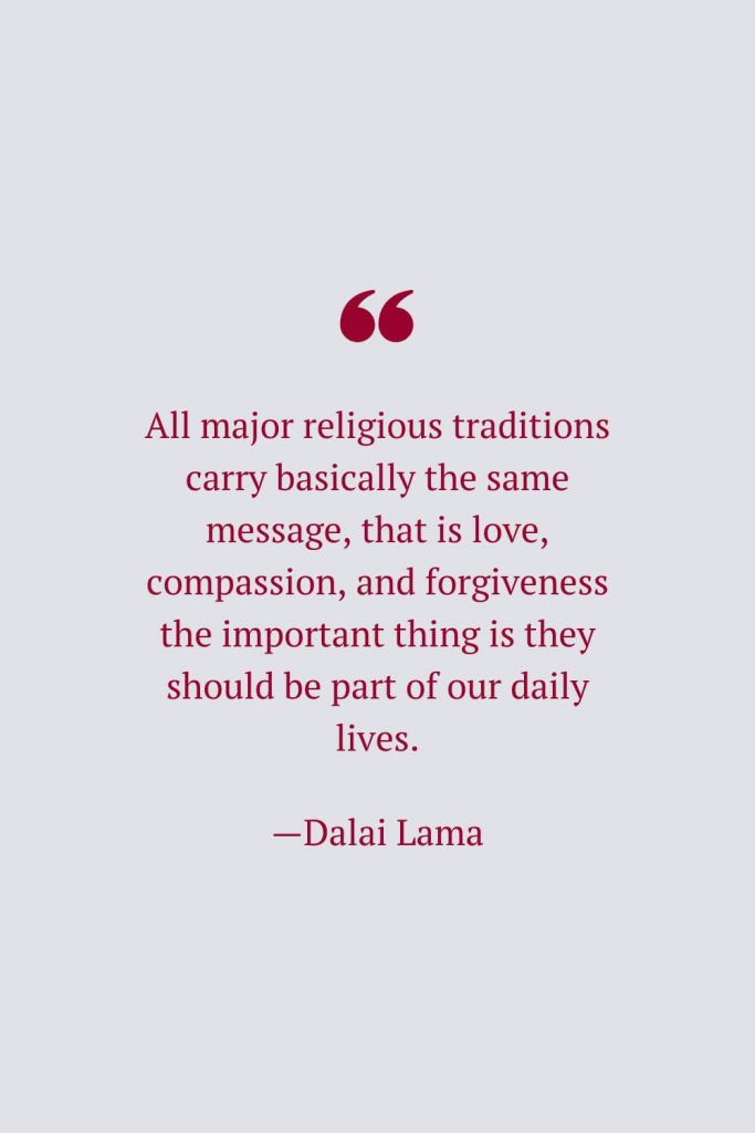 All major religious traditions carry basically the same message, that is love, compassion, and forgiveness the important thing is they should be part of our daily lives. —Dalai Lama