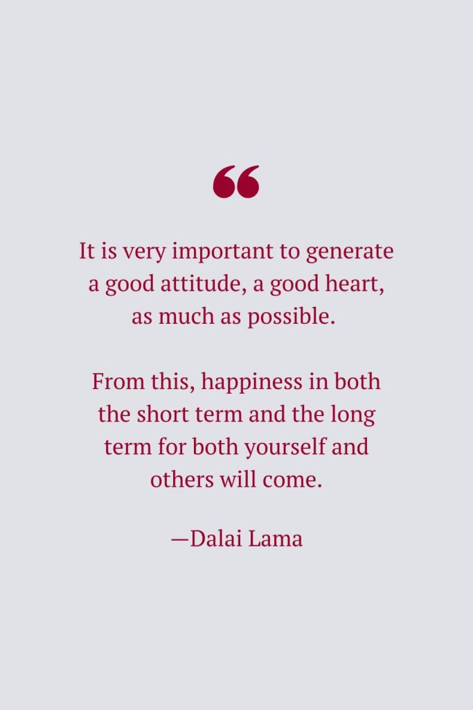 It is very important to generate a good attitude, a good heart, as much as possible. From this, happiness in both the short term and the long term for both yourself and others will come. —Dalai Lama