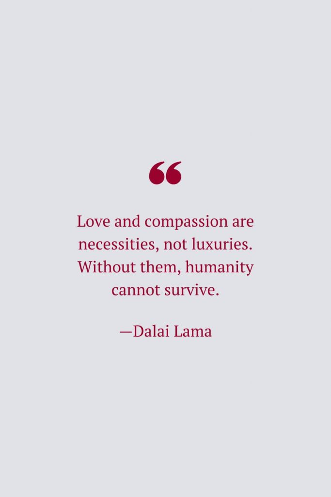 Love and compassion are necessities, not luxuries. Without them, humanity cannot survive. —Dalai Lama