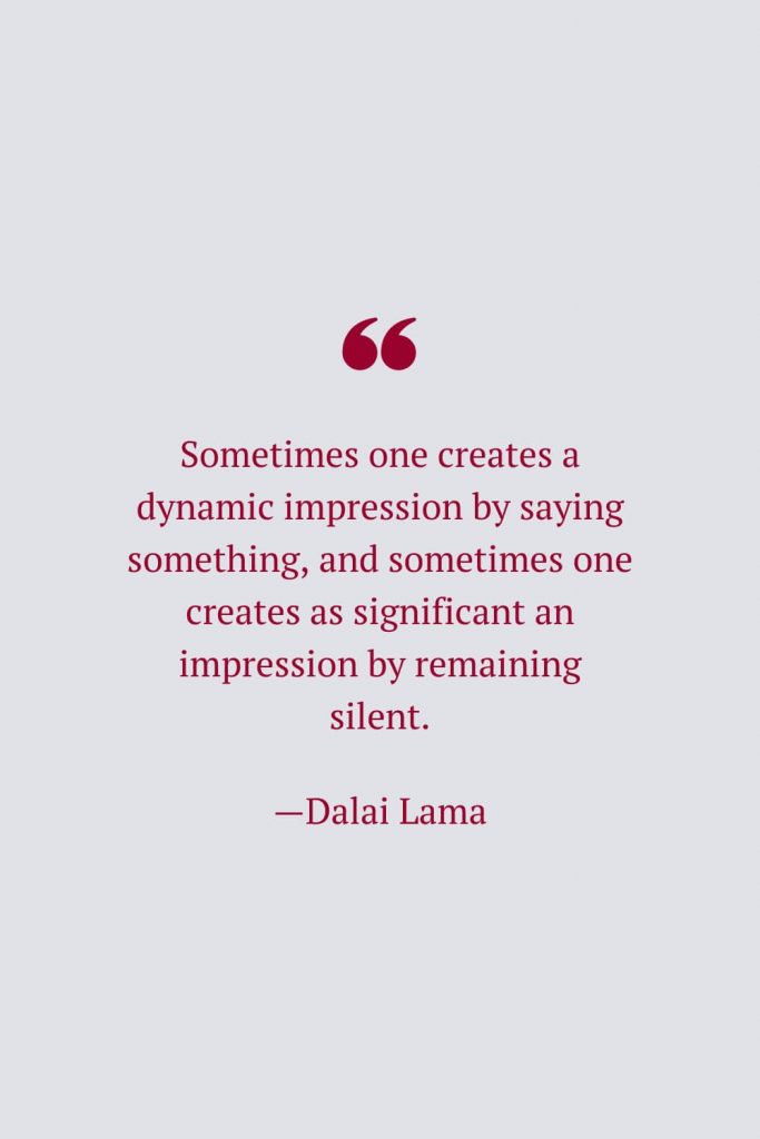 Sometimes one creates a dynamic impression by saying something, and sometimes one creates as significant an impression by remaining silent. —Dalai Lama