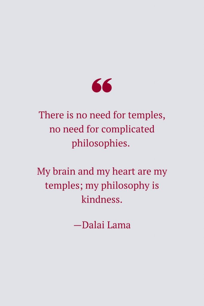There is no need for temples, no need for complicated philosophies. My brain and my heart are my temples; my philosophy is kindness. —Dalai Lama