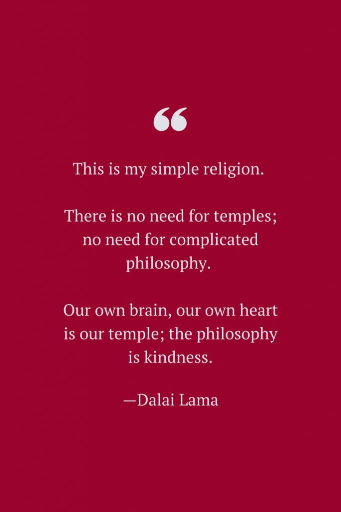 This is my simple religion. There is no need for temples; no need for complicated philosophy. Our own brain, our own heart is our temple; the philosophy is kindness. —Dalai Lama