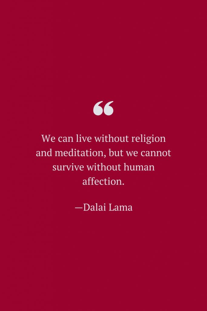 We can live without religion and meditation, but we cannot survive without human affection. —Dalai Lama