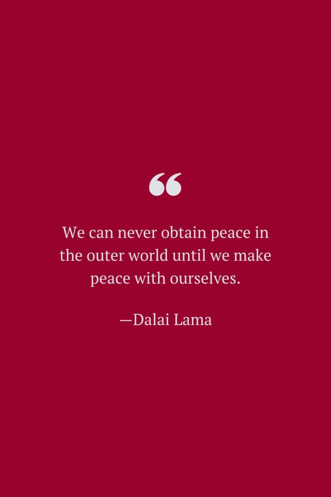 We can never obtain peace in the outer world until we make peace with ourselves. —Dalai Lama