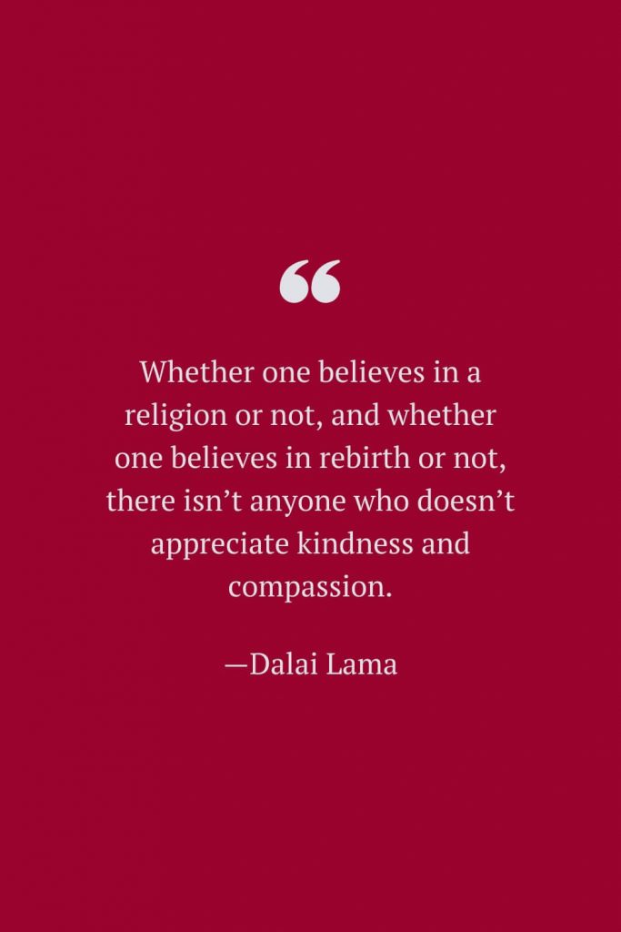 Whether one believes in a religion or not, and whether one believes in rebirth or not, there isn’t anyone who doesn’t appreciate kindness and compassion. —Dalai Lama