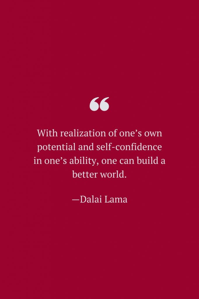 With realization of one’s own potential and self-confidence in one’s ability, one can build a better world. —Dalai Lama