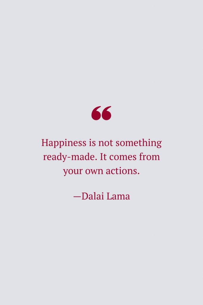 Happiness is not something ready-made. It comes from your own actions. —Dalai Lama