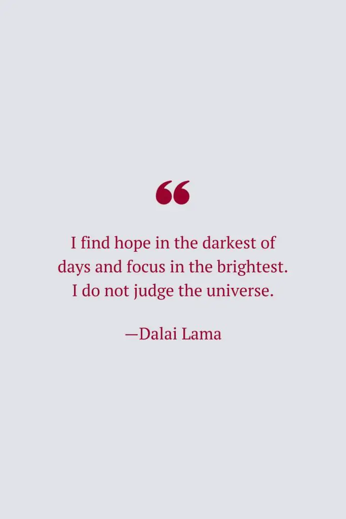 I find hope in the darkest of days and focus in the brightest. I do not judge the universe. —Dalai Lama